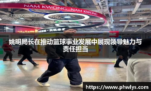 姚明局长在推动篮球事业发展中展现领导魅力与责任担当