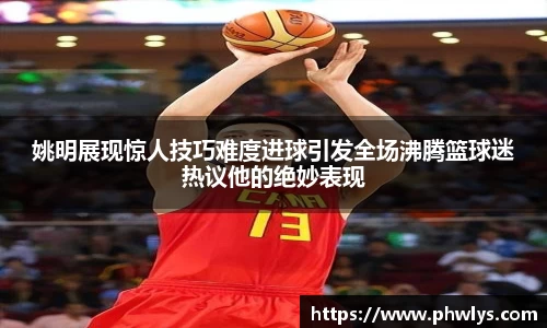 姚明展现惊人技巧难度进球引发全场沸腾篮球迷热议他的绝妙表现